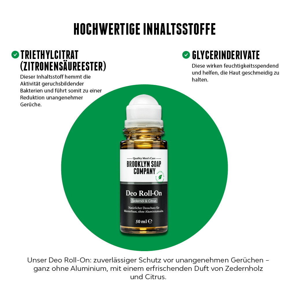 Natürliches Deo für Männer – ohne Aluminium.
Der Brooklyn Soap Deo Roll-On bietet zuverlässigen Schutz vor Körpergeruch mit Triethylcitrat und pflegenden Glycerinderivaten. Erfrischender Duft nach Zedernholz und Citrus, sanft zur Haut, langanhaltend wirksam. Ideal für den täglichen Gebrauch. [DE][AT]